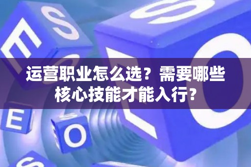 运营职业怎么选？需要哪些核心技能才能入行？